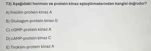 73) Asagidaki hormon ve protein kinaz eşleştirmelerinder hangisi dogrudur?
A) insülin-protein kinaz A
B) Glukagon -protein kinaz G
C) cGMP-protein kinaz A
D) cAMP-proteir kinaz C
E) Tiroksin -protein kinaz A