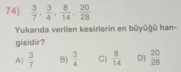 74) (3)/(7),(3)/(4),(8)/(14),(20)/(28)
Yukarida verilen kesirlerin en büyügü han-
gisidir?
A) (3)/(7)
B) (3)/(4)
C) (8)/(14)
D) (20)/(28)