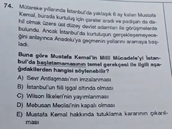 74. Mütareke yillarinda Istanbul'da yaklagik 6 ay kalan Mustafa
Kemal, burada kurtulus için careler aradi ve padişah da da-
hil olmak üzere üst dizey deviet adamlari ile gorüşmelerde
bulundu. Ancak istanbul'da kurtulusun gerçekleşemeyece-
gini anlayinca Anadolu'ya geçmenin yollarini aramaya bas-
ladi.
Buna gore Mustafa Kemal'in Milli Mücadele'I Istan-
bul'da başlatamamasinin temel gerekçesi ile ilgill asa-
gidakilerden hangisi soylenebilir?
A) Sevr Antlaşmasinin imzalanmasi
B) Istanbul'un filli işgal altinda olmasi
C) Wilson ilkeleri'nin yayimlanmasi
D) Mebusan Meclisi'nin kapali olmasi
E) Mustafa Kemal hakkinda tutuklama kararinin çikaril-
masi