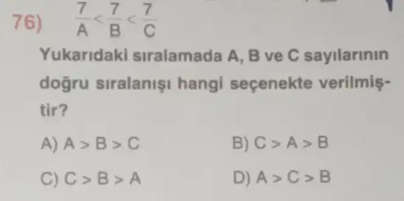 76) (7)/(A)lt (7)/(B)lt (7)/(C)
Yukaridaki siralamada A, B ve C sayilarinin
dogru siralanişi hangi seçenekte verilmis-
tir?
A) Agt Bgt C
B) Cgt Agt B
C) Cgt Bgt A
D) Agt Cgt B