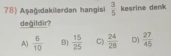 78)Aşağidakilerdan hangisi (3)/(5) kesrine denk
degildir?
A) (6)/(10)
B) (15)/(25)
C) (24)/(28)
D) (27)/(45)