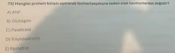 79) Hangis!protein kinazi uyararak fosfosilasyonuna neden olan hormonlardan degildir?
A) ANF
B) Glukagon
C) Paratiroid
D) Triiyodotironin
E) Epinefrin