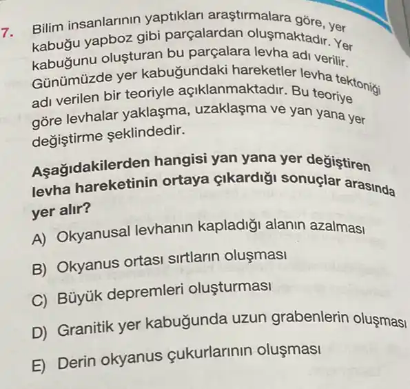 7.
Bilim insanlarinin yaptiklari araştirmalara gồre, yer
kabugu yapboz gibi parçalardan olusmaktadir....
kabugunu oluşturan bu parçalara levha adi verilir.
Günümüzde yer kabugundaki hareketler levha tektonigi
adi verilen bir teoriyle açiklanmaktadir. Bu teoriye
gore levhalar yaklaşma, uzaklaşma ve yan yana yer
değiştirme seklindedir.
Açagidakilerden hangisi yan yana yer degiştiren
Asağidakilerden ortaya çikardig sonuglar arasinda
yer alir?
A) Okyanusal levhanin kapladig alanin azalmasi
B) Okyanus ortas sirtlarin olusmasi
C) Bủyúk depremler olusturmasi
D) Granitik yer kabugunda uzun grabenlerin oluşmasi
E) Derin okyanus çukurlarinin oluşmasi