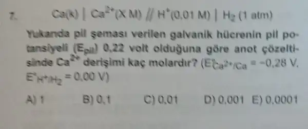 7.
Ca(k)vert Ca^2+(XN)//H^+(0,01N)vert H_(2)(1atm)
Yukanda pil semasi verilen galvanik hücrenin pil po-
tansiyeli (E_(puv)) 0.22 volt olduguna gore anot cozelti-
sinde Ca^2+ derisimi kaç molardur? (E_(Ca^2+/Ca)=-0.28V
E_((A+B)+B_(2)=0,00V)
A) 1
B) 0,1
C) 0.01
D) 0,001 E) 0.000