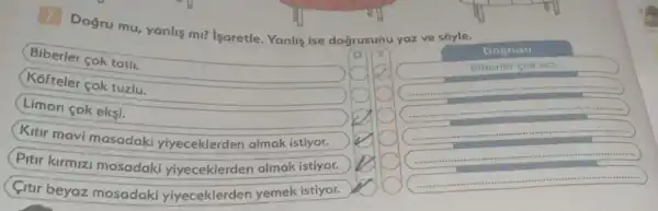 7
Doğru mu, yanlis mi? isaretle. Yanlis ise doğrusunu yaz ve sóyle.
Biberler cok tatli.
(Kofteler cok tuzlu.
Limon cok eksi.
Kitir mavi masadaki yiyeceklerden almak istiyor.
Pitir kirmiz masadaki yiyeceklerden almak istiyor.
Citir beyaz masadaki yiyeceklerder yemek istiyor.
Dogrusu
Biberle cok aa
square 
square 
square 
square 
square