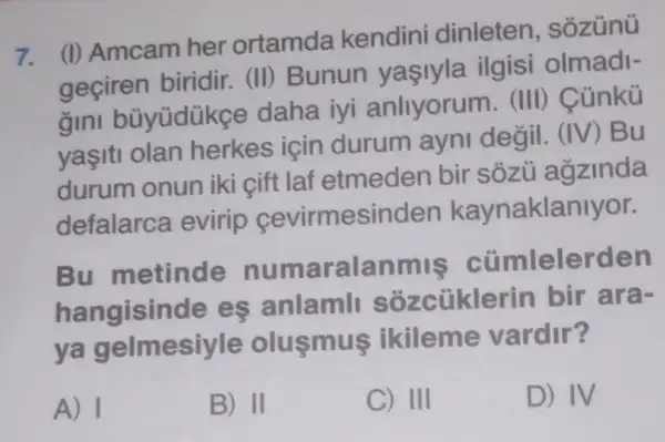 7.
(I) Amcam her ortamda kendin dinleten
geçiren biridir.(II) Bunun vasiyla ilgisi olmadi-
gini büyüdükge daha iyi anliyorum. (III)Cúnkü
yaşiti olan herkes için durum ayni degil. (IV) Bu
durum onun iki cift laf etmeden bir sôzü agzinda
defalarca evirip cevirmesinden kaynaklanlyor.
Bu metinde numaralanmiş cümlelerden
hangisinde es anlamli sôzcüklerin bir ara-
ya gelmesiyle olusmus ikileme vardir?
A) I
B) II
C) III
D) IV