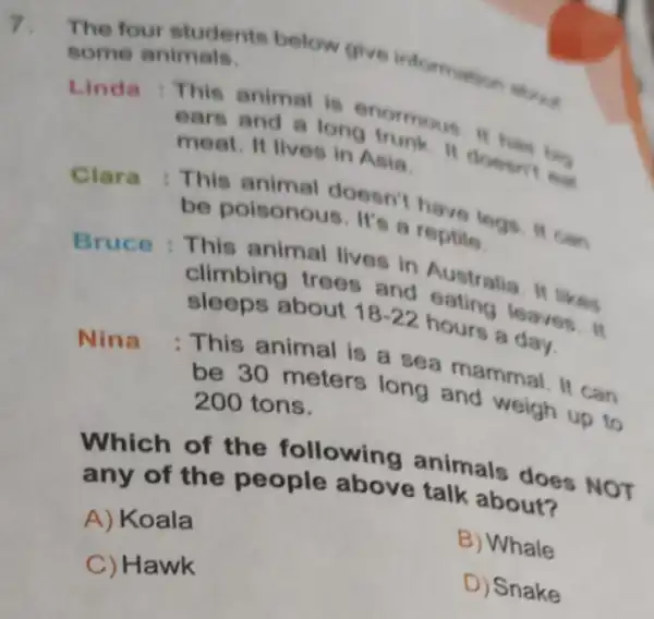 7.
The four students below give information
some animals.
Linda : This animal is enormous If has big
ears and a long trunk. It doesn't eat
meat. It lives in Asia
Clara : This animal doesn't have legs. It can
be poisonous. It's a reptile
Bruce : This animal lives in Australia. It likes
climbing trees and eating leaves. It
sleeps about 18-22 hours a day.
Nina
: This animal is a sea mammal. It can
be 30 meters long and weigh up to
200 tons.
Which of the following animals does NOT
any of the people above talk about?
A) Koala
B) Whale
C) Hawk
D) Snake