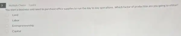 7
You start a business and need to purchase office supplies to run the day to day operations. Which fa
factor of production are you going to utilize?
Land
Labor
Entrepreneurship
Capital
Multiple Choice 1 point