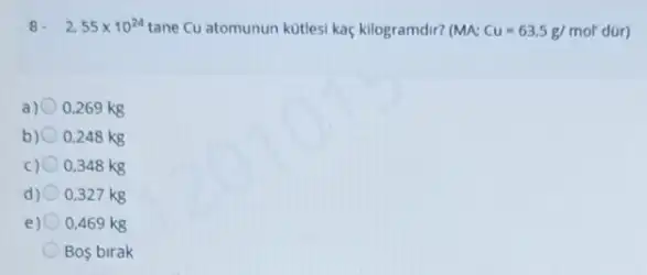 8. 2.55times 10^24 tane Cu atomunun kotlesi kaç kilogramdir? (MA: Cu=63,5g/mol'
a) 0,269 kg
b) 0,248 kg
C) 0,348 kg
d) 0.327 kg
e) 0,469 kg
Bos birak