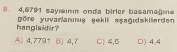 8. 4,6791 sayisinin onda birler basamagina
góre yuvarlanmis sekli as agidakilerden
hangisidir?
A) 4,7791
B) 4,7
C) 4,6
D) 4,4