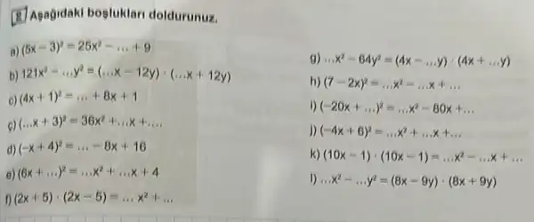 (8) Asagidaki bogluklari doldurunuz.
g) ldots x^2-64y^2=(4x-ldots y)cdot (4x+ldots y)
h) (7-2x)^2=ldots x^2-ldots x+ldots 
i) (-20x+ldots )^2=ldots x^2-80x+ldots 
a) (5x-3)^2=25x^2-ldots +9
b) 121x^2-ldots y^2=(ldots x-12y)cdot (ldots x+12y)
c) (4x+1)^2=ldots +8x+1
(ldots x+3)^2=36x^2+ldots x+ldots 
d) (-x+4)^2=ldots -8x+16
e) (6x+ldots )^2=ldots x^2+ldots x+4
(2x+5)cdot (2x-5)=ldots x^2+ldots 
j) (-4x+6)^2=ldots x^2+ldots x+ldots 
k) (10x-1)cdot (10x-1)=ldots x^2-ldots x+ldots 
1) ldots x^2-ldots y^2=(8x-9y)cdot (8x+9y)