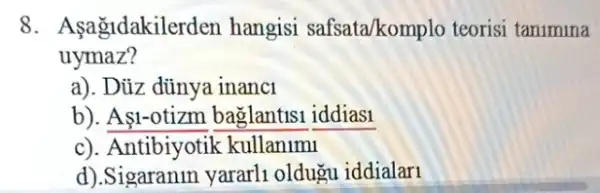 8. Asagidakilerden hangisi safsata/komplo teorisi tanimina
uymaz?
a). Dủz dünya inanci
b). A1-otizm baglantisi iddiasi
c). Antibiyotik kullanlml
d).Sigaranin yararli oldugu iddialari