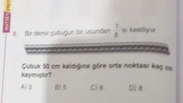 8. Bir demir cubugun bir ucundan (1)/(6) si kesiliyor.
Cubuk 50 cm kaldigina gore orta noktasi kas on
kaymistir?
A) 3
B) 5
C) 6
D) 8