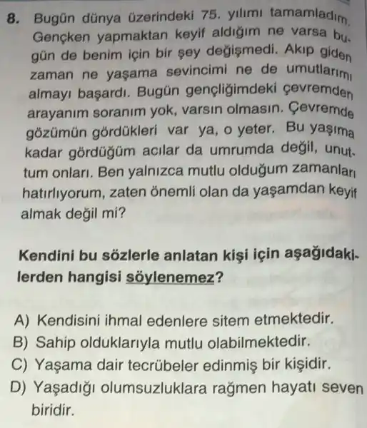 8. Bugün dúnya (izerindeki 75 yilimi tamamladim
Gençken yapmaktan keyif aldigim ne varsa bu-
gún de benim icin bir sey değismedi. Akip giden
zaman ne yaşama sevincimi ne de umutlarimi
almayi başardi Bugún gençligimdeki cevremden
arayanim soranim yok, varsin olmasin . Cevremde
gózúmún górdúkleri var ya, o yeter.Bu yaşima
kadar górdügúm acilar da umrumda değil
tum onlan. Ben yalnizca mutlu oldugum zamanlar
hatirliyorum,zaten ónemli olan da yaşamdan keyif
almak değil mi?
Kendini bu sôzlerle anlatan kisi için aşagidaki-
lerden hangisi sóylenemez?
A) Kendisini ihmal edenlere sitem etmektedir.
B) Sahip olduklarlyla mutlu olabilmektedir.
C) Yaşama dair tecrúbeler edinmis bir kisidir.
D) Yaşadigi olumsuzluklara ragmen hayati seven