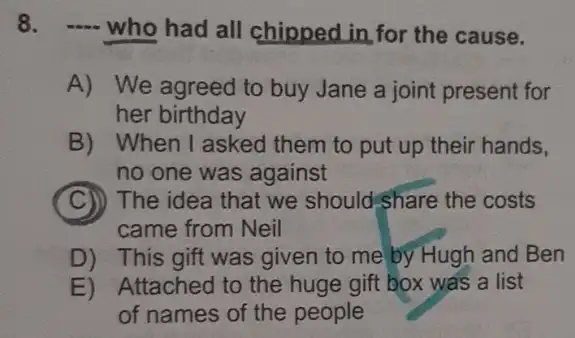 8. -... who had all chipped in for the cause.
A) We agreed to buy Jane a joint present for
her birthday
B) When I asked them to put up their hands,
no one was against
C The idea that we should share the costs
came from Neil
D) This gift was given to me by Hugh and Ben
E) Attached to the huge gift box was a list
of names of the people