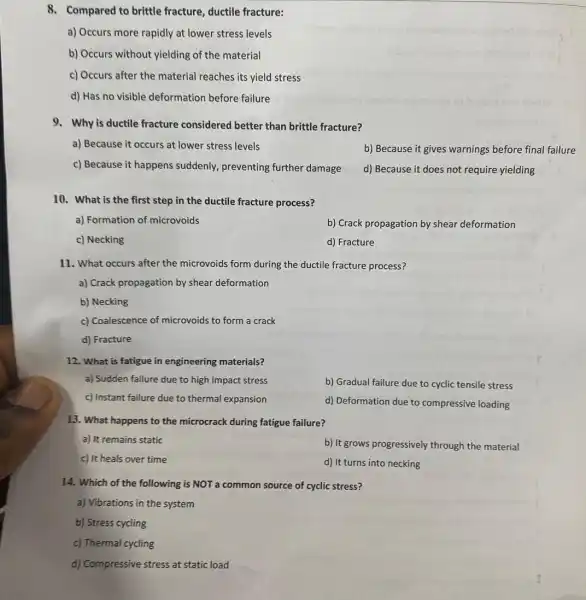 8. Compared to brittle fracture, ductile fracture:
a) Occurs more rapidly at lower stress levels
b) Occurs without yielding of the material
c) Occurs after the material reaches its yield stress
d) Has no visible deformation before failure
9. Why is ductile fracture considered better than brittle fracture?
a) Because it occurs at lower stress levels
b) Because it gives warnings before final failure
c) Because it happens suddenly, preventing further damage
d) Because it does not require yielding
10. What is the first step in the ductile fracture process?
a) Formation of microvoids
b) Crack propagation by shear deformation
c) Necking
d) Fracture
11. What occurs after the microvoids form during the ductile fracture process?
a) Crack propagation by shear deformation
b) Necking
c) Coalescence of microvoids to form a crack
d) Fracture
12. What is fatigue in engineering materials?
a) Sudden failure due to high impact stress
b) Gradual failure due to cyclic tensile stress
c) Instant failure due to thermal expansion
d) Deformation due to compressive loading
13. What happens to the microcrack during fatigue failure?
a) It remains static
b) It grows progressively through the material
c) It heals over time
d) It turns into necking
14. Which of the following is NOT a common source of cyclic stress?
a) Vibrations in the system
b) Stress cycling
c) Thermal cycling
d) Compressive stress at static load