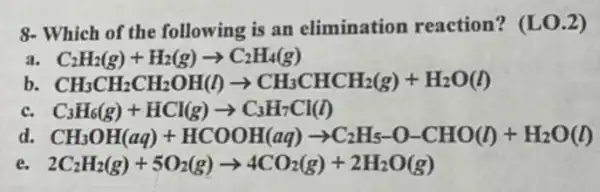 8- Which of the following is an elimination reaction? (LO.2)
a. C_(2)H_(2)(g)+H_(2)(g)arrow C_(2)H_(4)(g)
b. CH_(3)CH_(2)CH_(2)OH(l)arrow CH_(3)CHCH_(2)(g)+H_(2)O(l)
c. C_(3)H_(6)(g)+HCl(g)arrow C_(3)H_(7)Cl(l)
d. CH_(3)OH(aq)+HCOOH(aq)arrow C_(2)H_(5)-O-CHO(l)+H_(2)O(l)
e. 2C_(2)H_(2)(g)+5O_(2)(g)arrow 4CO_(2)(g)+2H_(2)O(g)