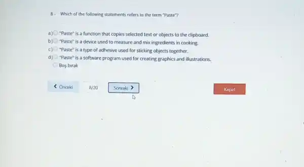 8- Which of the following statements refers to the term "Paste"?
a) "Paste" is a function that copies selected text or objects to the clipboard.
b) "Paste" is a device used to measure and mix ingredients in cooking.
c) "Paste" is a type of adhesive used for sticking objects together.
d) "Paste" is a software program used for creating graphics and illustrations.
Bos birak
