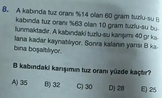 8. A kabinda tuz orani % 14 olan 60 gram tuzlu -su B
kabinda tuz orani % 63 olan 10 gram tuzlu-su bu-
lunmaktadir. A kabindaki tuzlu-su karişimi 40 gr ka-
lana kadar kaynatiliyor Sonra kalanin yarisi B ka-
bina bosaltiliyor.
B kabindaki karişimin tuz orani yüzde kaçtir?
A) 35
B) 32
C) 30
D) 28
E) 25