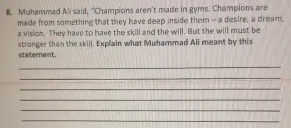 8. Muhammad Ali said, "Champions aren't made in gyms. Champions are
made from something that they have deep inside them - a desire, a dream,
a vision. They have to have the skill and the will. But the will must be
stronger than the skill. Explain what Muhammad Ali meant by this
statement.
__