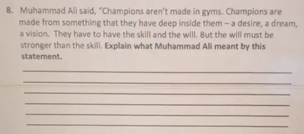 8. Muhammad Ali said, "Champions aren't made in gyms.Champions are
made from something that they have deep inside them-a desire a dream,
a vision. They have to have the skill and the will. But the will must be
stronger than the skill. Explain what Muhammad Ali meant by this
statement.
__
__