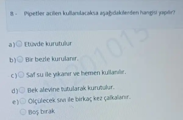 8- Pipetler acilen kullanilacaksa aşagidakilerden hangis yapilir?
Etüvde kurutulur
b) Bir bezle kurulanir.
Saf su ile yikanir ve hemen kullanilir.
d) Bek alevine tutularak kurutulur.
e)
Ólçülecek sivi ile birkaç kez çalkalanir.
Bos birak