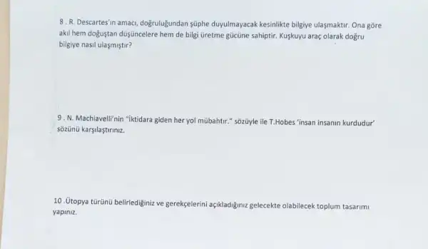 8. R. Descartes'n amacl dogruluğundan süphe duyulmayacak kesinlikte bilgiye ulasmaktir. Ona gore
akil hem doğuştan düşúncelere hem de bilgi üretme gücủne sahiptir. Kuşkuyu araç olarak dogru
bilgiye nasil ulasmiştir?
9. N. Machiavelli'nin "iktidara giden her yol múbahtir " sõzüyle ile T.Hobes "insan insanin kurdudur"
sozünü karşilaştiriniz.
10. Utopya tủrünú belirledigini ve gerekçelerini açikladiğiniz gelecekte olabilecek toplum tasarimi
yapiniz.