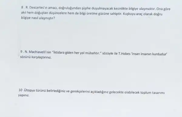 8. R. Descartes'n amacl doğruluğundan süphe duyulmayacak kesinlikte bilgiye ulasmaktir. Ona gồre
akil hem doguştan duşüncelere hem de bilgi üretme gücủne sahiptir. Kuşkuyu araç olarak dogru
bilgiye nasil ulasmiştir?
9. N. Machiavelli'nin "iktidara giden her yol múbahtir." sõzüyle ile T.Hobes "insan insanin kurdudur'
sõzünü karşilaştiriniz.
10. Utopya tủrünủ belirledigini ve gerekçelerini açikladiğiniz gelecekte olabilecek toplum tasarimi
yapiniz.