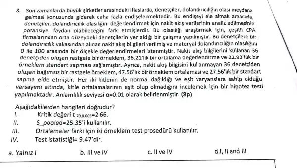 8. Son zam anlarda bủyúk sirketler arasindaki iflaslarda , denetçiler,dolandiriciligir olasi meydana
gelmesi konusunda giderek daha fazla endiselenmektedir. Bu endiseyi ele almak amaciyla,
denetçiler dolandiricilik olasiligin I değerlendirmek icin nakit akis verilerinin analiz edilmesinin
potansiyel faydall olabilece ini fark etmişlerdir.Bu olasiligi arastirmak için,sesitli CPA
firmalarindan orta düzeydeki denetçilerin yer aldigi bir çalisma yapilmiştir. Bu denetçilere bir
dolandincllk vakasindan alinan nakit akis bilgileri verilmis ve materyal dolandiriciligir olasiligin
0 ile 100 arasinda bir olcekle değerlendirmele ri istenmiştir. Nakit akis bilgilerini kullanan 36
denetcide n olusan rastgele bir orneklem, 36 .21'lik bir ortalama degerlendirme ve 22.93'1 úk bir
orneklem standart sapmas saglamiştir.Ayrica, nakit akis bilgisini kullanmayan 36 denetçiden
olusan bagimsiz bir rastgele orneklem, 47.56'lik bir orneklem ortalamasi ve 27.56'lik bir standart
sapma elde etmistir.Her iki kitlenin de normal dağildigi ve esit varyanslara sahip oldugu
varsayimi altinda, kitle ortalamala rinin esit olup olmadigini incelemek için bir hipotez testi
yapilmaktadir.Anlamlilik seviyesi alpha =0.01 olarak belirlenmişti r. (8p)
Aşağidakilerden hangileri dogrudur?
I
Kritik degeri 70,0.005=2.66
11
S_(underline ( )pooled=25.35'ii) kullanllir.
111
Ortalamalar farkliçin iki orneklem test prosedürü kullanlllr.
IV
Test istatistigi=9.47'dir
a. Yalniz I
b. III ve IV
c. II ve IV
d.I, II and III