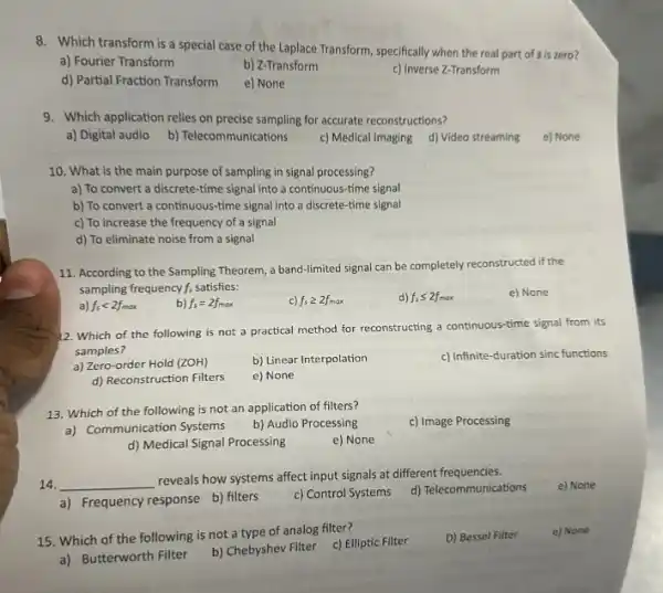 8. Which transform is a special case of the Laplace Transform, specifically when the real part of s is zero?
a) Fourier Transform
b) Z-Transform
c) Inverse Z-Transform
d) Partial Fraction Transform
e) None
9. Which application relies on precise sampling for accurate reconstructions?
a) Digital audio
b) Telecommunications
c) Medical Imaging d)Video streaming
e) None
10. What is the main purpose of sampling in signal processing?
a) To convert a discrete-time signal into a continuous-time signal
b) To convert a continuous-time signal into a discrete-time signal
c) To increase the frequency of a signal
d) To eliminate noise from a signal
11. According to the Sampling Theorem, a band -limited signal can be completely reconstructed if the
sampling frequency f; satisfies:
e) None
f_(s)lt 2f_(max)
b) f_(s)=2f_(max)
c) f_(s)geqslant 2f_(max)
f_(s)leqslant 2f_(mox)
12. Which of the following is not a practical method for reconstructing a continuous-time signal from its
samples?
a) Zero-order Hold (ZOH)
b) Linear Interpolation
c) Infinite-duration sinc functions
d) Reconstruction Filters
e) None
13. Which of the following is not an application of filters?
c) Image Processing
a) Communication Systems
b) Audio Processing
d) Medical Signal Processing
e) None
14. __
reveals how systems affect input signals at different frequencies.
e) None
a) Frequency response b)filters
c) Control Systems
d) Telecommunications
15. Which of the following is not a type of analog filter?
c) Elliptic Filter
D) Bessel Filter
e) None
a) Butterworth Filter
b) Chebyshev Filter