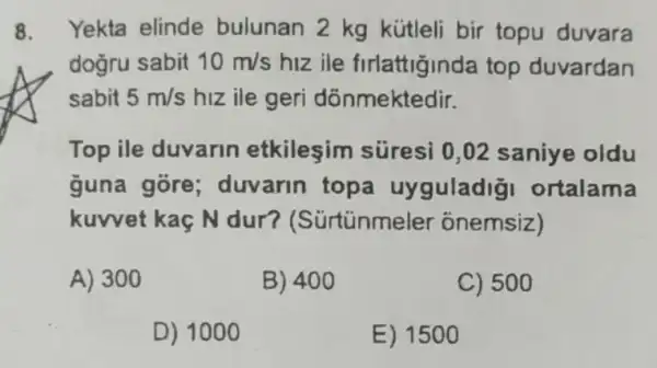 8. Yekta elinde bulunan 2 kg kütleli bir topu duvara
dogru sabit 10m/s hiz ile firlattiginda top duvardan
sabit 5m/s hiz ile geri dônmektedir.
Top ile duvarin etkileşim süresi 0,02 saniye oldu
guna góre duvarin topa uyguladig ortalama
kuwet kaç N dur?(Sürtünmeler onemsiz)
A) 300
B) 400
C) 500
D) 1000
E) 1500