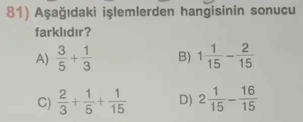 81) Asagidaki işlemlerden hangisinin sonucu
farklidir?
A) (3)/(5)+(1)/(3)
B) 1(1)/(15)-(2)/(15)
C) (2)/(3)+(1)/(5)+(1)/(15)
D) 2(1)/(15)-(16)/(15)