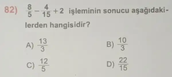 82) (8)/(5)-(4)/(15)+2 isleminin sonucu aşağidaki -
lerden hangisidir?
A) (13)/(3)
B) (10)/(3)
C) (12)/(5)
D) (22)/(15)