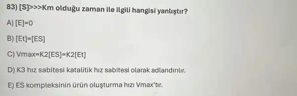 83) [S]gg gt Km oldugu zaman ile ilgili hangisi yanliştir?
A) [E]=0
B) [Et]=[ES]
C) Vmax=K2[ES]=K2[Et]
D) K3 hiz sabitesi katalitik hiz sabitesi olarak adlandiritur.
E) ES kompleksinin ürün oluşturma hIzi Vmax'tlr.