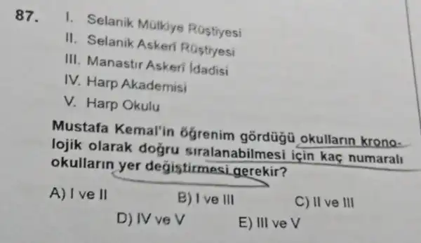 87.
1. Selanik Mulkiye Rostivesi
II. Selanik Askeri Rostiyesi
III. Manastir Askeri Idadisi
IV. Harp Akademisi
V. Harp Okulu
Mustafa Kemal'in Ggrenim okullarin krono-
lojik olarak doğru siralanabilmesi için kaç numarall
okullarin yer degistirmesi gerekir?
A) I ve II
B) Ive III
C) II ve III
D) IV ve v
E) III veV