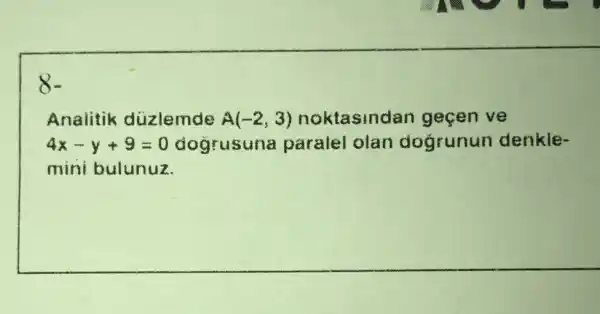 8.
Analitik duzlemde A(-2,3) noktasindar gecen ve
4x-y+9=0 dogrusuna paralel olan dogrunun denkle-
mini bulunuz.