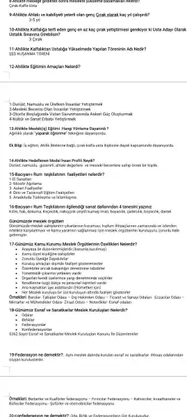 8-Anilikte meslege girdikten sonra meslekte yukselme basamaklar nelerdi?
Qirak-Kalfa-Usta
9-Ahilikte Ahlak ve kabiliyeti yeterli olan genç Grak olarak kaç yil callsirdl?
3-5yll
10-Ahilikte Kalfaliğa terfi eden genç en az kaç cirak yetistirmesi gerekiyor ki Usta AdayI Olarak
Ustalik Sinavina Girebilsin?
3 Cirak
11-Ahilikte Kalfaliktan Ustaliga Yükselmede Yapilan Toreninin Ad Nedir?
SED KUSANMA TORENI
12-Ahilikte Egitimin Amaçlar Nelerdi?
1-Dủriist Namuslu ve Uretken insanlar Yetistirmek
2-Meslek Becerisi Olan insanlar Yetistirmek
3-Otorite Boşlugunda Vatar Savunmasinde Askeri Güg Olusturmak
4-Kültùr ve Sanat Erbabi Yetistirmek
13-Ahilikte Meslek(is)Egitimi Hangi Yonteme Dayanirdi?
Ağirlikli olarak "yaparak ( ogrenme "teknigine dayanlyordu.
Ek Bilgi: is eğitim,Ahilik ilkelerine bagli, cirak -kalfa-usta iliskisine dayall kapsaminda dayanlyordu.
14-Ahilikte Hedeflenen Model insan Profili Neydi?
Dürüst, namuslu,güvenirli, ahlaki degerlere ve mesleki becerilere sahip ornek bir kisilik.
15-Baciyan-Rum teskilatinin faaliyetler nelerdir?
1-El Sanatlari
2- Misafir Ağlrlama
4. Dinii ve Tasavvufi Egitim Faaliyetleri
5. Anadoluda Türklesme ve islamlasma
16-Baclyan-Rum Teskilatinin ilgilendiği sanat dallarindan 4 tanesini yaziniz
Kilim, hall,dokuma, Keçecilik ,nakisgilik cesitli kumas imall boyacllik , cadirclllk , boyacilik, dantel
Günümúzde meslek
Günümúzde meslek sahiplerinir cikarlarinin korumasi, toplum ihtiyaçlarinin zamaninda ve istenilen
nitelikte karşilanmasi ve kamu yararinin saglanmasi için meslek orgủtlerinin kurulusun I zorunlu hale
getirmiştir.
17-Günúmúz Kamu Kurumu I Meslek : : Ởrgủtlerinin Ôzellikleri Nelerdir?
Anayasa ile düzenlenmişlerdir .(kanunla kurulmus)
Kamu túzel kisiligine sahiptirler
Zorunlu Uyeliğe Dayalidirlar
Kurulus amaçlar disinda faaliyet gosteremezler
Ởzerktirler ancak bakanligin denetimine tabidirler
Organlari kendi ủyelerince yargi denetiminde seçilirler
Kendilerine ozgi bütçe ve persone rejimleri vardir.
Ana kaynaklari ủye aidatlarid r.(Hizmetleri için)
- Her Meslek kuruluşu bir üst kuruluşun altinda faaliyet gosterirler
Ôrnekleri:Barolar- Tabipler Odasi - Dis Hekimleri Odasi - Ticaret ve Sanayi Odalari- Eczacilar Odasi -
Mimarlar ve Mühendisler Odas1- Ziraat Odasi -Noterlikler- Esnaf odalari
18-Günümuz Esnaf ve Sanatkarlar Meslek Kuruluşlar Nelerdir?
Odalar
Birlikler
Federasyonlar
Konfederasyonlar
5362 Sayili Esnai ve Sanatkarlar Meslek Kuruluşlar Kanunu ile Dủzenlenirler
19-Federasyon ne demektir?:Ayni meslek dalinda kurulan esnaf ve sanatkarlar ihtisas odalarindan
olusan kuruluşlardir.
Ôrnekleri:Berberler ve Kuaforler federasyonu - Firincilar Federasyonu - Kahveciler kiraathaneler ve
Büfeciler Federasyon u - Soforler ve otomobilciler fe derasyonu
20-Konfe derasvon ne demektir?: Oda Birlik ve Federasv onlarin U st Kurulusudur