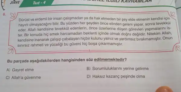 8.
Dürüst ve erdemli bir insan calismadan ya da hak etmeder bir sey elde etmenin kendis i icin
hayirl olmayacagin bilir. Bu yuzder her seyder once elinder geleni yapar sonra tevekkül
eder. Allah kendisine tevekküi edenlerir , once ủzerlerine düşen gõrevleri vapmalarini is-
ter. Bir konuda hic emek harcamadan beklenti içinde olmak dogru degildir Nitekim Allah,
kendisine inanarak calisip cabalayan hiçbir kulunu yalniz ve yardimsiz birakmamişti r. Onun
sinirsiz rahmeti ve yúceligi bu güveni hiệ bosa çikarmamiştir.
Bu parçada aşağidakilerden hangisinden sôz edilmemektedir?
A) Gayret etme
B)Sorumluluklarin yerine getirme
C) Allah'a güvenme
D) Haksiz kazang peşinde olma