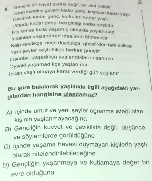 8.
Genclik bir hayat evresi değil, bir akil hâlidir
insan kendine gũveni kadar genç, kuşkusu kadar yaşli
Cesareti kadar genç korkulari kadar yagli
Umudu kadar genç bezginligi kadar yaslidir
Hiç kimse fazla yaşamis olmakla yaşlanmaz
insanlar yaslandiran ideallerin bitmesidir
Kalp sevdikçe, neşe duydukça, güzellikleri fark ettikce
Yeni seyler kesfettikçe herkes genetir
insanlar, yaşadikça yaşlandiklarin sanirlar
Oysaki yaşamadikça yaslanirlar
insan yaşli olmaya karar verdigi gün yaşlanir
Bu siire bakilarak yaşlilikla ilgili aşagidaki yar-
gllardan hangisine ulasilamaz?
A) içinde umut ve yeni seyler ogrenme istegi olan
kisinin yaşlanmayacagina
B) Gençligin kuvvet ve ceviklikte değil , dúsúnce
ve sõylemlerde gorüldügüne
C) icinde yaşama hevesi duymayan kişilerin yaşli
olarak nitelend irilebilecegine
D) Gençligin yaşanmaya ve kutlamaya deger bir