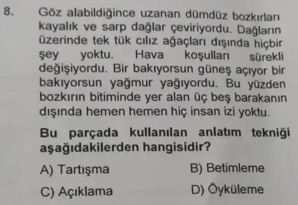 8.
Goz alabildigince uzanan dümdüz bozkirlari
kayalik ve sarp dağlar ceviriyordu . Dağlarin
üzerinde tek tùk ciliz disinda
sey yoktu. Hava kosullar súrekli
değişiyordu.Bir bakiyorsur gũnes açlyor bir
baklyorsun yağmur yağlyordu. Bu yüzden
bozkirln bitiminde yer alan ủg bes barakanin
dişinda hemen hemen hip insan izi yoktu.
Bu parçada kullanilar anlatim teknigi
lakilerden hangisidir?
A) Tartişma
B) Betimleme
C) Açiklama
D) Ởyküleme