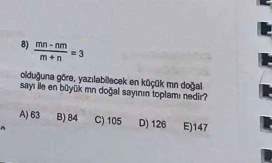 8)
(mn-nm)/(m+n)=3
olduğuna gōre, yazilabilecek en küçtik mn doğal
sayi ile en büyúk mn doğal sayinin toplami nedir?
A) 63
B) 84
C) 105
D) 126
E) 147