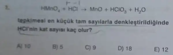 8.
tepkimesi en küçük tam sayilarla denkleştirildiğinde
HCTnin kat sayisi kaç olur?
A) 10
B) 5
C) 9
D) 18
E) 12
HMnO_(4)+HClarrow MnO+HClO_(3)+H_(2)O