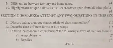 9. Differentiate between territory and home range.
10. Highlightfour unique hallmarks that set chordates apart from all other phyla
(4
SECTION B (30 MARKS):ATTEMPT ANY TWO OUESTIONS IN THIS SEC
11. Discuss hair as a unique characteristic of class mammalia V
12. Describe four different forms of bird wings
13. Discuss the economic importance of the following classes of animals to man:
a) Amphibians
c
b) Reptiles
7
-END.
(4
a
as