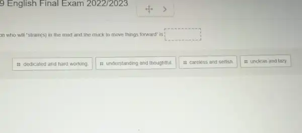 9 English Final Exam 2022/2023
on who will "strain(s)in the mud and the muck to move things forward" is ; square 
: dedicated and hard working.
: understanding and thoughtful.
: careless and selfish.
: unclean and lazy.