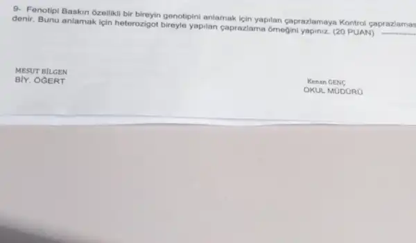 9- Fenotipi Baskin ozellikli bir bireyin genotipini anlamak için yapilan caprazlamaya Kontrol çaprazlamas
denir. Bunu anlamak için heterozigot bireyle yapilan caprazlama ornegini yapiniz. (20 PUAN)
__
MESUT BILGEN
BIY. OGERT
Kenan GENC
OKUL MỮDORO