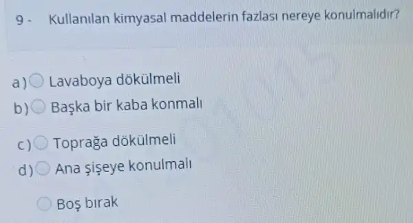 9. Kullanilan kimyasal maddelerin fazlasi nereye konulmalidir?
Lavaboya dõkülmeli
b) 0 Başka bir kaba konmall
c) 0 Topraga dôkülmeli
d) Ana siseye konulmall
Bos birak