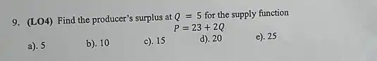 9. (LO4) Find the producer's surplus at Q=5 for the supply function
P=23+2Q
a). 5
b). 10
c). 15
d). 20
e). 25