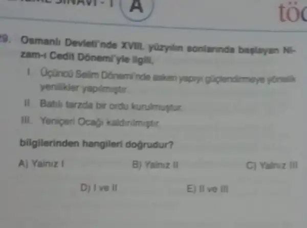 9. Osmanl Devleti'nde XVIII.yüzyilin sonlannda baplayan Ni-
zam-1 Cedit Donemilyle ilgill,
1. Opanco Selim Doneminde asken yapry.gúplendirmeye yonelik
yenilikler yapilmustir.
II. Batili tarzda bir ordu kurulmustur
III. Yeniceri Ocag kaldinimistir.
bilgilerinden hangileri dogrudur?
A) Yainiz I	B) Yainiz II	C) Yalniz III
D) Ive II	E) II ve III