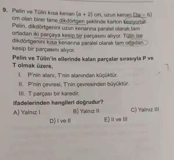 9. Pelin ve Túlin kisa kenari (a+2) cm, uzun kenari (3a-6)
cm olan birer tane dikdortger seklinde karton Kesiyorlar.
Pelin , dikdortgenini uzun kenarina paralel olarak,tam
ortadan iki parçaya kesip bir parçasini allyor Tülin ise
dikdórtgenini kisa kenarina paralel olarak tam ottadan
kesip bir parçasini allyor.
Pelin ve Tủlin'in ellerinde kalan parçalar sirasiyla P ve
T olmak ủzere.
I. P'nin alani T'nin alanindan kúcúktúr.
II. P'nin cevresi T'nin cevresinder bủyúktúr.
III. T parçasi bir karedir.
ifadelerinden hangileri dogrudur?
A) Yalniz I
B) Yalniz II
C) Yalniz III
D) I ve II
E) II ve III