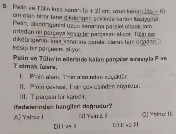 9. Pelin ve Tủlin kisa kenari
(a+2) cm, uzun kenari (3a-6)
cm olan birer tane dikdórtgen seklinde karton kesiyorlar.
Pelin , dikdòrtgenini uzun kenarina paralel olarak,tam
ortadan iki parçaya kesip bir parçasini allyor.Tülin ise
dikdortgenini kisa kenarina paralel olarak tam ottadan
kesip bir parçasini allyor.
Pelin ve Tülin'in ellerinde kalan parçalar sirasiyla P ve
T olmak ủzere.
I. P'nin alani T'nin alanindan kúcüktúr.
II. P'nin cevresi T'nin cevresinden bủyúktúr.
III. T parçasi bir karedir.
ifadelerinden hangileri dogrudur?
A) Yalniz I
B) Yalniz II
C) Yalniz III
D) I ve II
E) II ve III